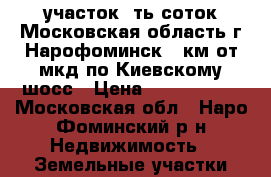 участок 6ть соток Московская область г Нарофоминск 55км от мкд по Киевскому шосс › Цена ­ 2 000 000 - Московская обл., Наро-Фоминский р-н Недвижимость » Земельные участки продажа   